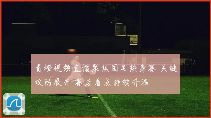 青橙视频直播聚焦国足热身赛 关键攻防展开 赛后看点持续升温