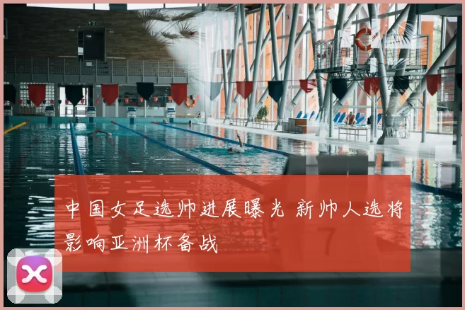 中国女足选帅进展曝光 新帅人选将影响亚洲杯备战