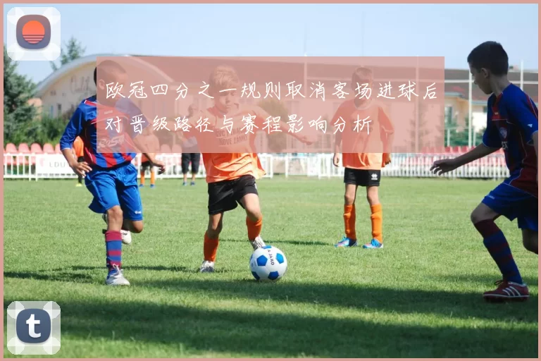 欧冠四分之一规则取消客场进球后对晋级路径与赛程影响分析