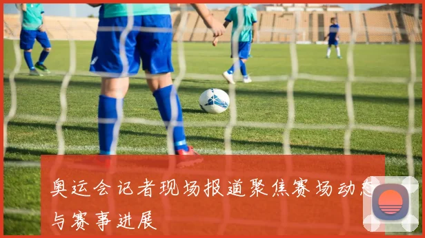 奥运会记者现场报道聚焦赛场动态与赛事进展