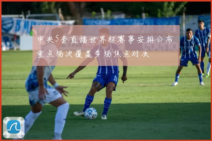 中央5套直播世界杯赛事安排公布 重点场次覆盖多场焦点对决