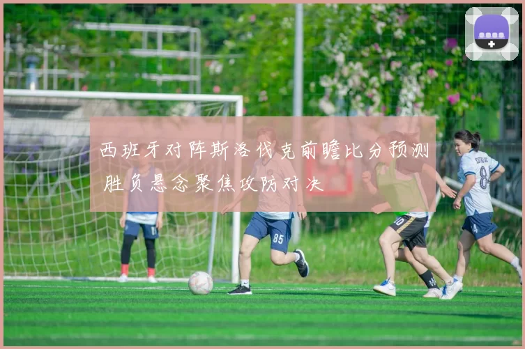西班牙对阵斯洛伐克前瞻比分预测 胜负悬念聚焦攻防对决