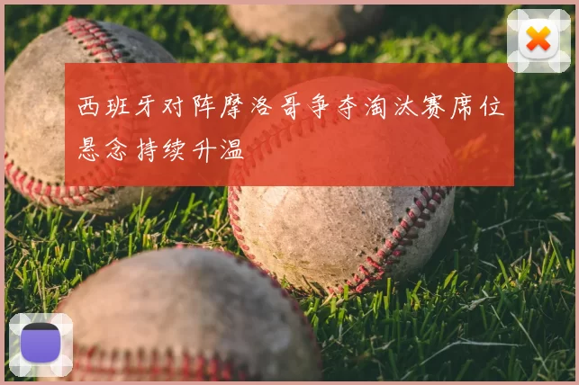 西班牙对阵摩洛哥争夺淘汰赛席位悬念持续升温