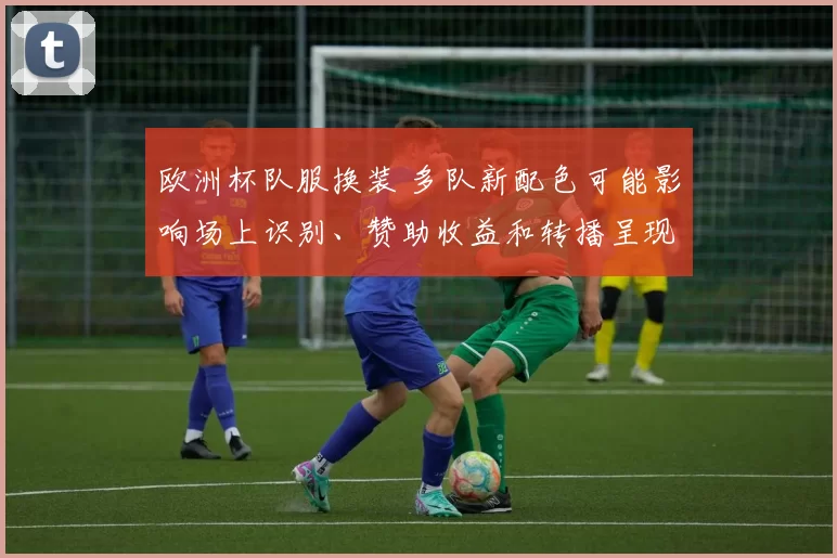 欧洲杯队服换装 多队新配色可能影响场上识别、赞助收益和转播呈现