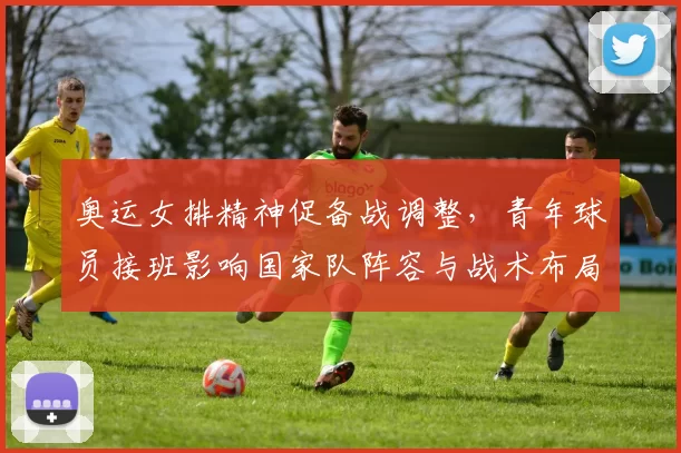 奥运女排精神促备战调整，青年球员接班影响国家队阵容与战术布局