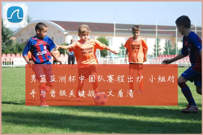男篮亚洲杯中国队赛程出炉 小组对手与晋级关键战一文看清