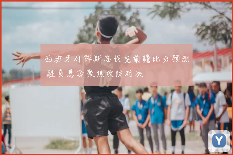 西班牙对阵斯洛伐克前瞻比分预测 胜负悬念聚焦攻防对决