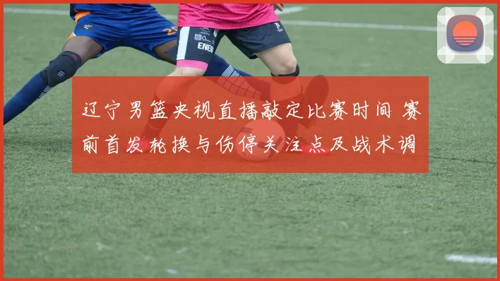 辽宁男篮央视直播敲定比赛时间 赛前首发轮换与伤停关注点及战术调整