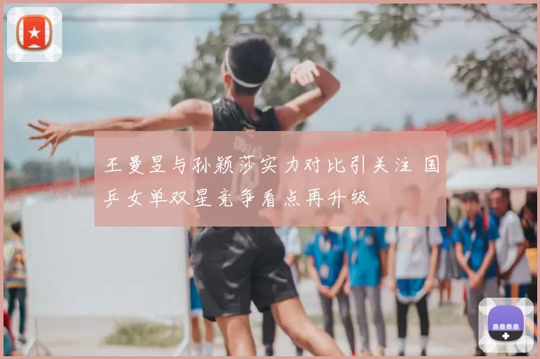 王曼昱与孙颖莎实力对比引关注 国乒女单双星竞争看点再升级
