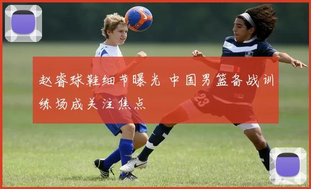赵睿球鞋细节曝光 中国男篮备战训练场成关注焦点