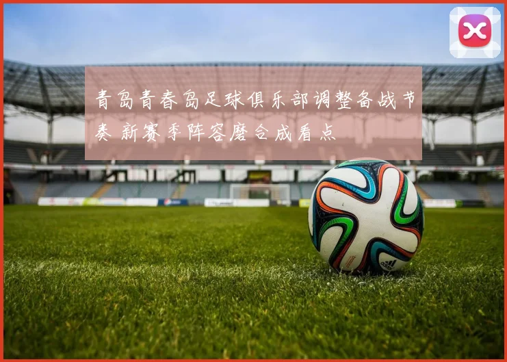 青岛青春岛足球俱乐部调整备战节奏 新赛季阵容磨合成看点