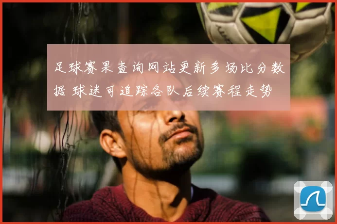 足球赛果查询网站更新多场比分数据 球迷可追踪各队后续赛程走势