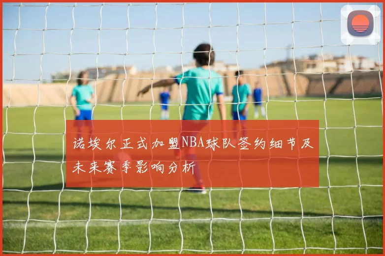 诺埃尔正式加盟NBA球队签约细节及未来赛季影响分析