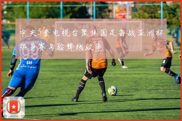 中央5套电视台聚焦国足备战亚洲杯热身赛考验锋线效率