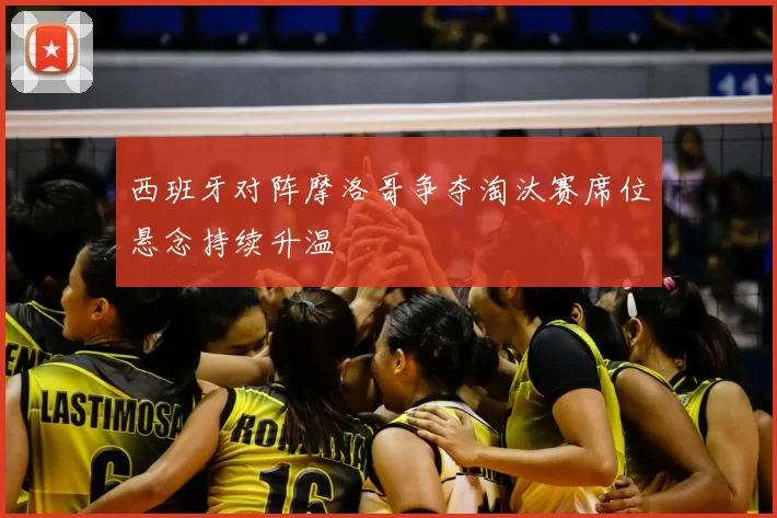 西班牙对阵摩洛哥争夺淘汰赛席位悬念持续升温