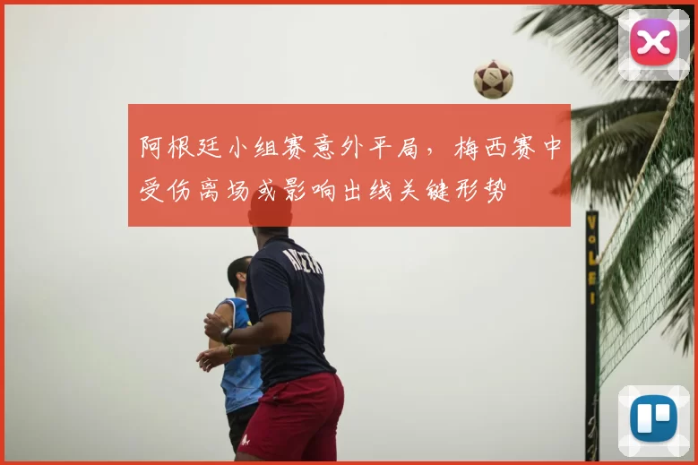 阿根廷小组赛意外平局，梅西赛中受伤离场或影响出线关键形势