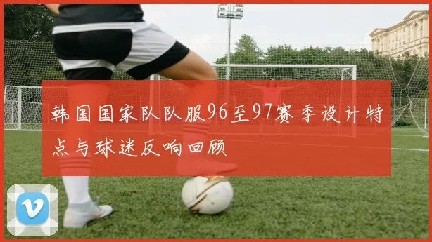 韩国国家队队服96至97赛季设计特点与球迷反响回顾