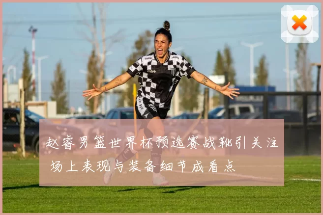 赵睿男篮世界杯预选赛战靴引关注 场上表现与装备细节成看点