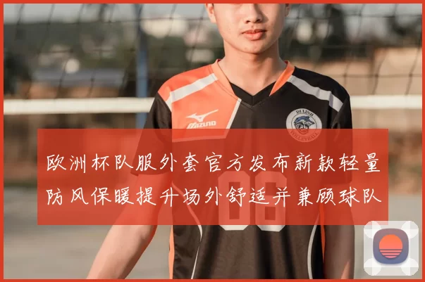 欧洲杯队服外套官方发布新款轻量防风保暖提升场外舒适并兼顾球队识别度