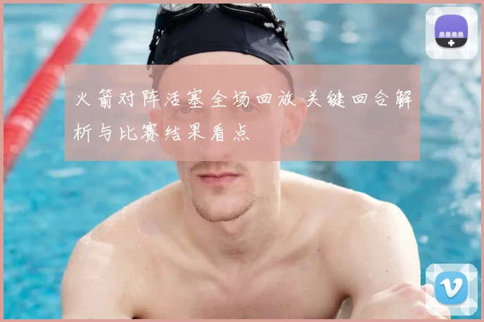 火箭对阵活塞全场回放 关键回合解析与比赛结果看点