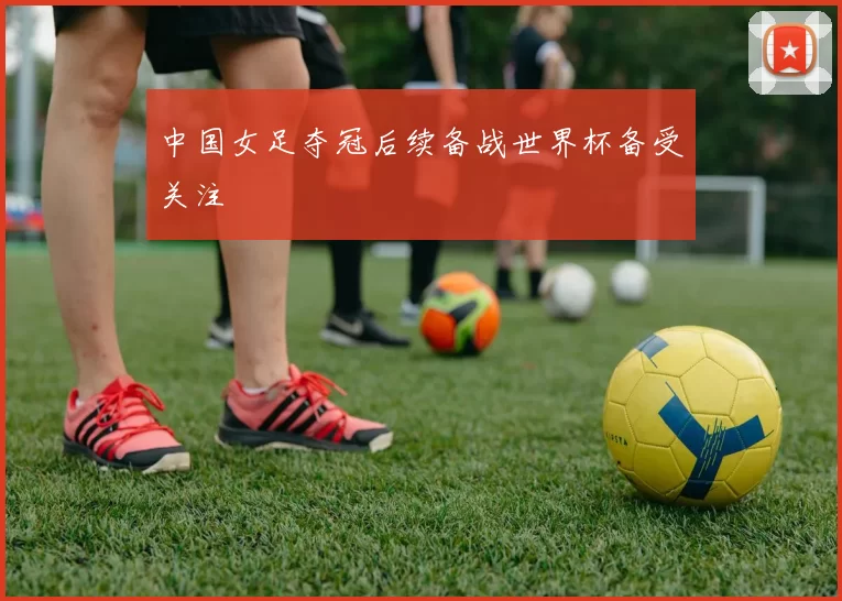 中国女足夺冠后续备战世界杯备受关注