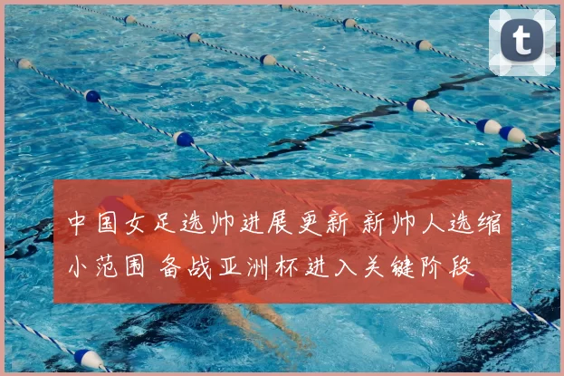 中国女足选帅进展更新 新帅人选缩小范围 备战亚洲杯进入关键阶段