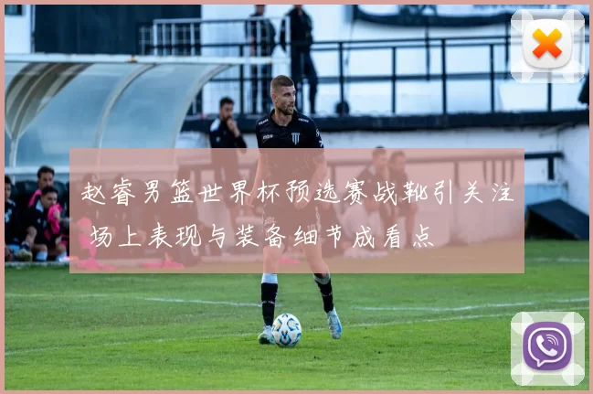 赵睿男篮世界杯预选赛战靴引关注 场上表现与装备细节成看点