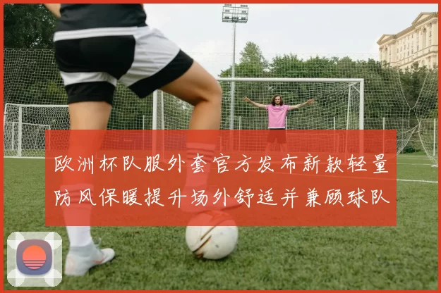 欧洲杯队服外套官方发布新款轻量防风保暖提升场外舒适并兼顾球队识别度