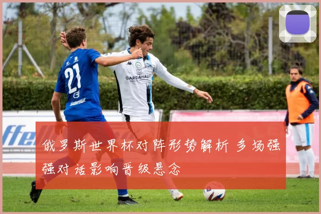 俄罗斯世界杯对阵形势解析 多场强强对话影响晋级悬念