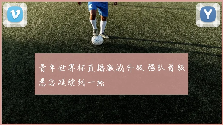 青年世界杯直播激战升级 强队晋级悬念延续到一轮