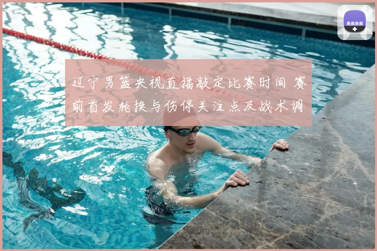 辽宁男篮央视直播敲定比赛时间 赛前首发轮换与伤停关注点及战术调整