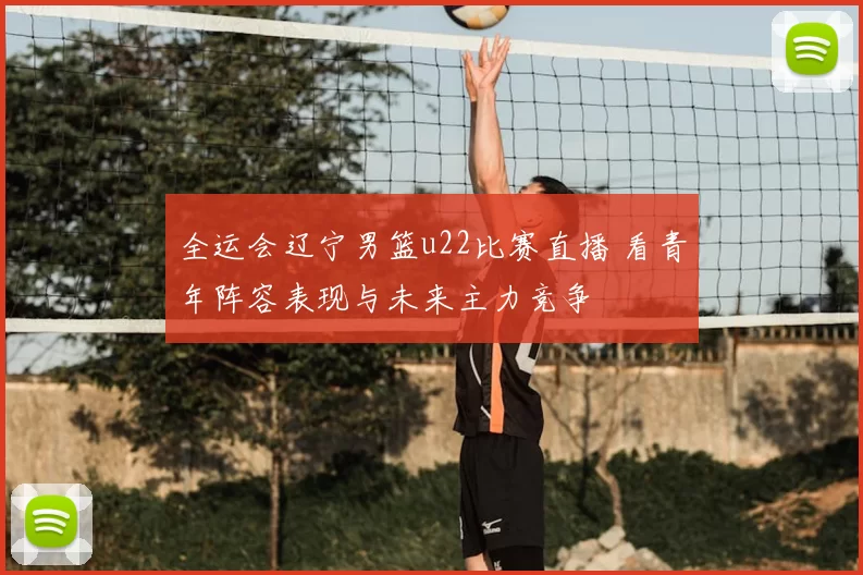 全运会辽宁男篮u22比赛直播 看青年阵容表现与未来主力竞争