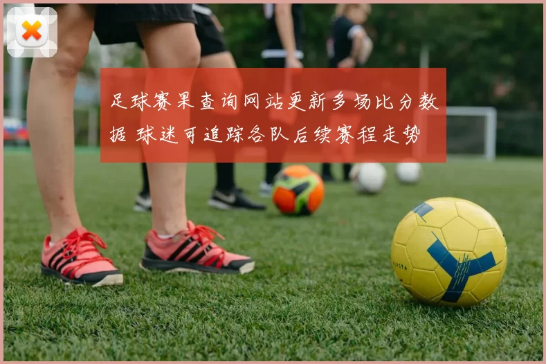 足球赛果查询网站更新多场比分数据 球迷可追踪各队后续赛程走势