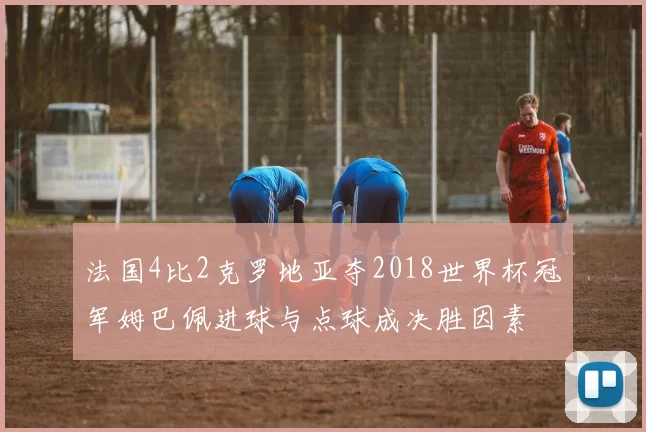 法国4比2克罗地亚夺2018世界杯冠军姆巴佩进球与点球成决胜因素