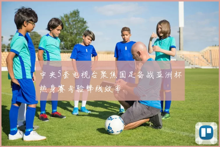 中央5套电视台聚焦国足备战亚洲杯热身赛考验锋线效率