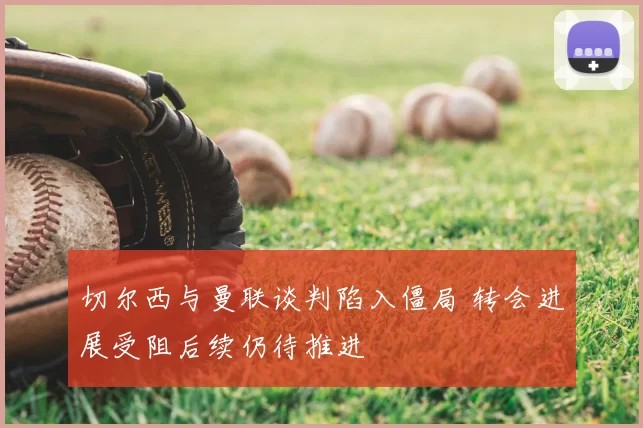 切尔西与曼联谈判陷入僵局 转会进展受阻后续仍待推进