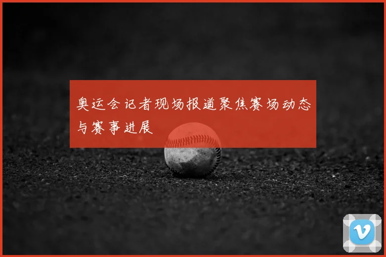 奥运会记者现场报道聚焦赛场动态与赛事进展