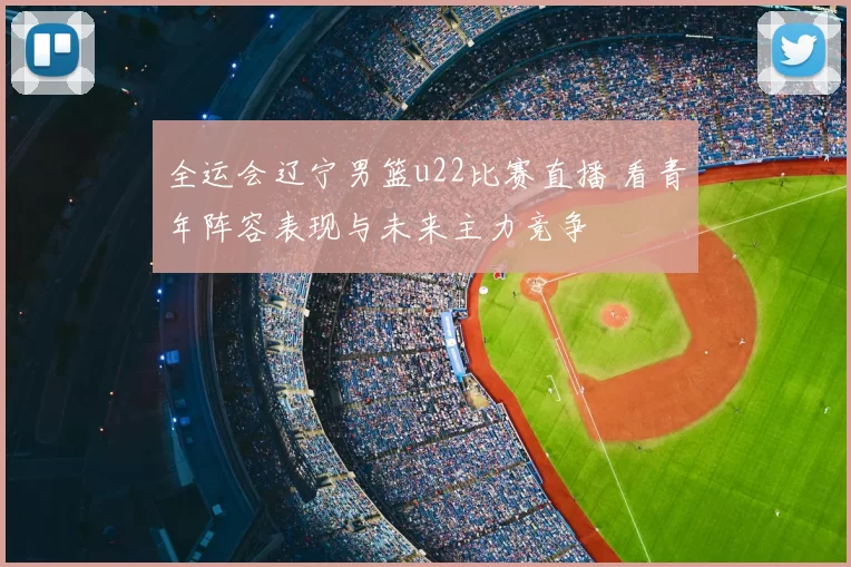 全运会辽宁男篮u22比赛直播 看青年阵容表现与未来主力竞争